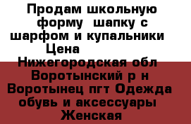 Продам школьную форму, шапку с шарфом и купальники › Цена ­ 100-250 - Нижегородская обл., Воротынский р-н, Воротынец пгт Одежда, обувь и аксессуары » Женская одежда и обувь   . Нижегородская обл.